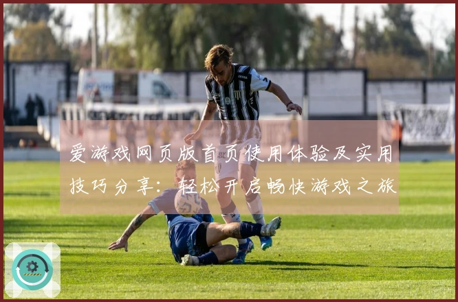 爱游戏网页版首页使用体验及实用技巧分享：轻松开启畅快游戏之旅