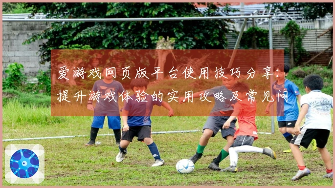 爱游戏网页版平台使用技巧分享：提升游戏体验的实用攻略及常见问题解答