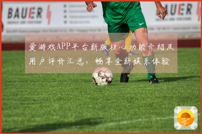 爱游戏APP平台新版核心功能介绍及用户评价汇总，畅享全新娱乐体验