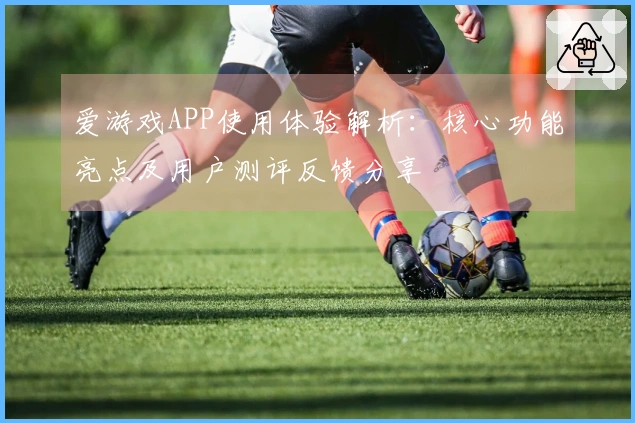 爱游戏APP使用体验解析：核心功能亮点及用户测评反馈分享