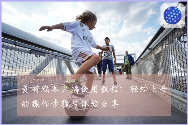 爱游戏客户端使用教程：轻松上手的操作步骤与体验分享