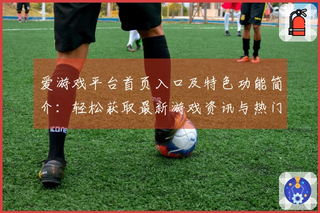 爱游戏平台首页入口及特色功能简介：轻松获取最新游戏资讯与热门推荐