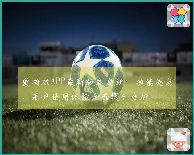 爱游戏APP最新版本更新：功能亮点、用户使用体验全面提升分析