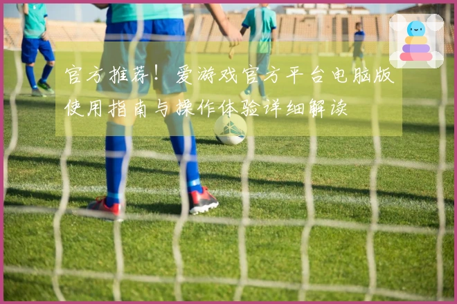 官方推荐!爱游戏官方平台电脑版使用指南与操作体验详细解读