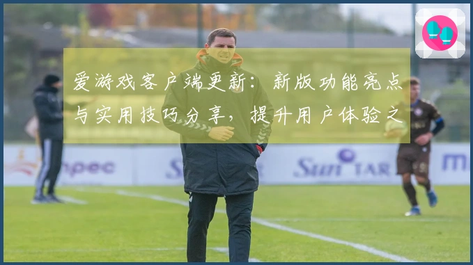 爱游戏客户端更新：新版功能亮点与实用技巧分享，提升用户体验之路